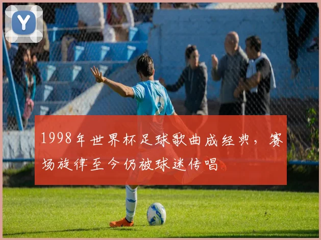 1998年世界杯足球歌曲成经典,赛场旋律至今仍被球迷传唱