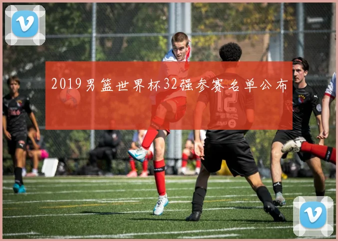 2019男篮世界杯32强参赛名单公布