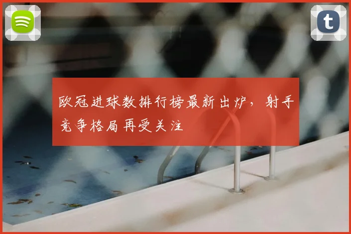 欧冠进球数排行榜最新出炉,射手竞争格局再受关注
