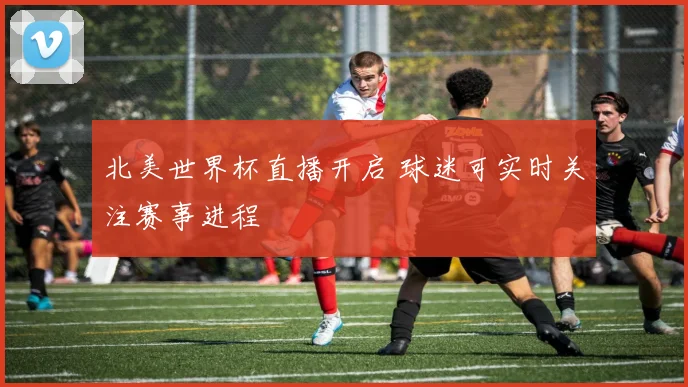 北美世界杯直播开启 球迷可实时关注赛事进程