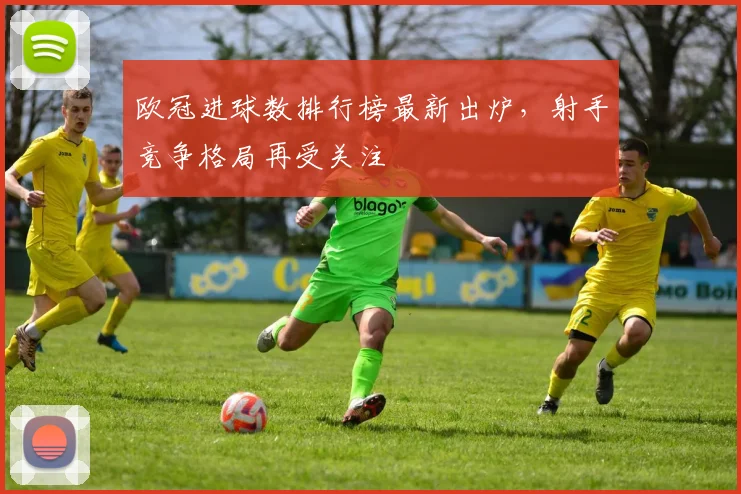 欧冠进球数排行榜最新出炉,射手竞争格局再受关注