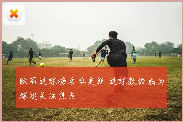 欧冠进球榜名单更新 进球数据成为球迷关注焦点