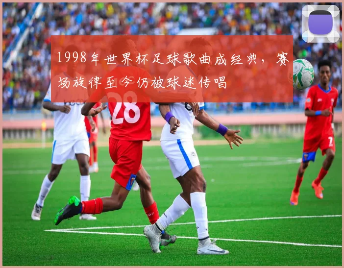 1998年世界杯足球歌曲成经典,赛场旋律至今仍被球迷传唱